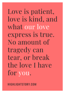 Love is patient, love is kind, and what our love express is true. No amount of tragedy can tear, or break the love I have for you.